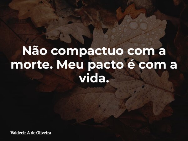 Não compactuo com a morte. Meu pacto é com a vida.... Frase de Valdecir A de Oliveira.