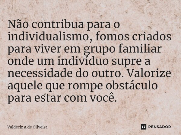 ⁠Não contribua para o individualismo, fomos criados para viver em grupo familiar onde um indivíduo supre a necessidade do outro. Valorize aquele que rompe obstá... Frase de Valdecir A de Oliveira.