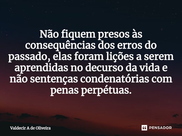 ⁠Não fiquem presos às consequências dos erros do passado, elas foram lições a serem aprendidas no decurso da vida e não sentenças condenatórias com penas perpét... Frase de Valdecir A de Oliveira.