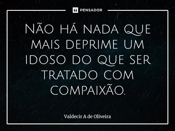 ⁠Não há nada que mais deprime um idoso do que ser tratado com compaixão.... Frase de Valdecir A de Oliveira.