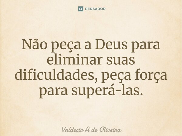 ⁠Não peça a Deus para eliminar suas dificuldades, peça força para superá-las.... Frase de Valdecir A de Oliveira.