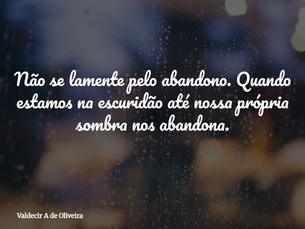Não se lamente pelo abandono. Quando estamos na escuridão até nossa própria sombra nos abandona.... Frase de Valdecir A de Oliveira.