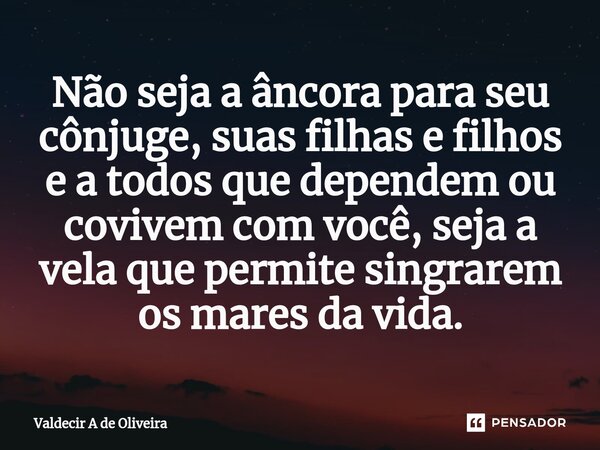⁠Não seja a âncora para seu cônjuge, suas filhas e filhos e a todos que dependem ou covivem⁠ com você, seja a vela que permite singrarem os mares da vida.... Frase de Valdecir A de Oliveira.