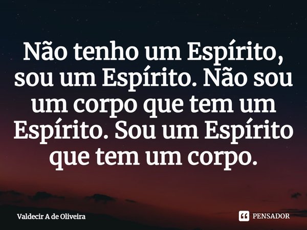 ⁠Não tenho um Espírito, sou um Espírito. Não sou um corpo que tem um Espírito. Sou um Espírito que tem um corpo.... Frase de Valdecir A de Oliveira.