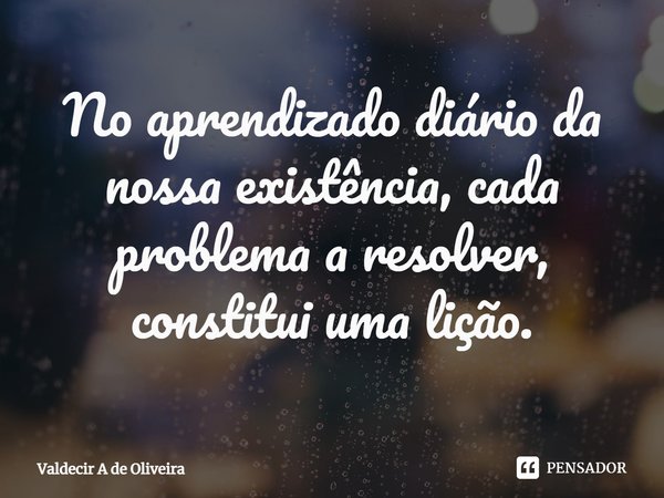 ⁠No aprendizado diário da nossa existência, cada problema a resolver, constitui uma lição.... Frase de Valdecir A de Oliveira.