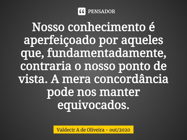⁠Nosso conhecimento é aperfeiçoado por aqueles que, fundamentadamente, contraria o nosso ponto de vista. A mera concordância pode nos manter equivocados.... Frase de Valdecir A de Oliveira - out2020.