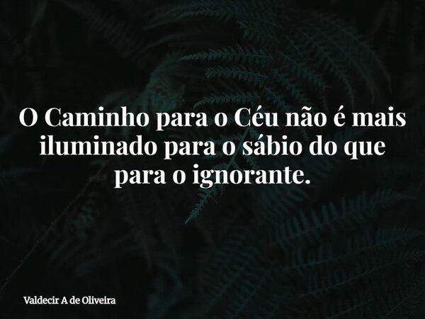 O Caminho para o Céu não é mais iluminado para o sábio do que para o ignorante.... Frase de Valdecir A de Oliveira.