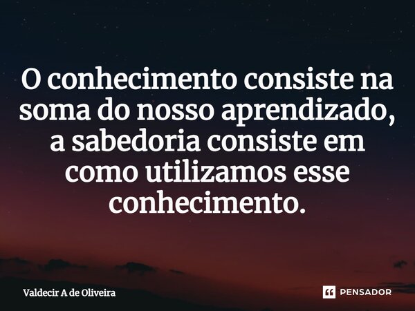 ⁠O conhecimento consiste na soma do nosso aprendizado, a sabedoria consiste em como utilizamos esse conhecimento.... Frase de Valdecir A de Oliveira.