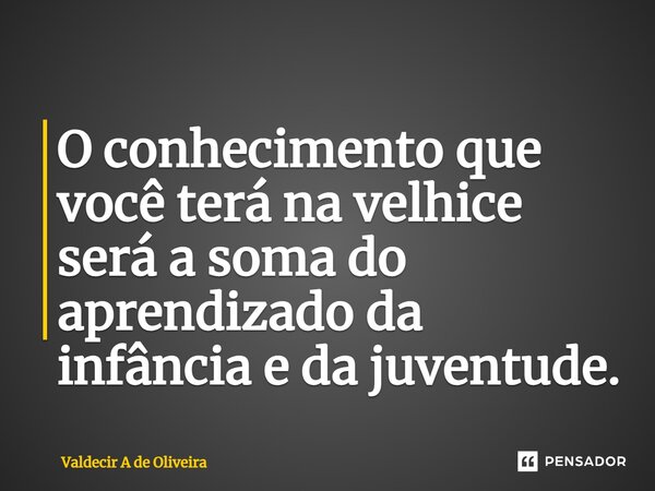 ⁠O conhecimento que você terá na velhice será a soma do aprendizado da infância e da juventude.... Frase de Valdecir A de Oliveira.