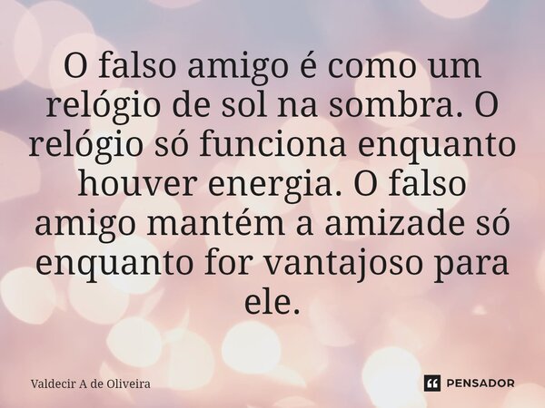 ⁠O falso amigo é como um relógio de sol na sombra. O relógio só funciona enquanto houver energia. O falso amigo mantém a amizade só enquanto for vantajoso para ... Frase de Valdecir A de Oliveira.