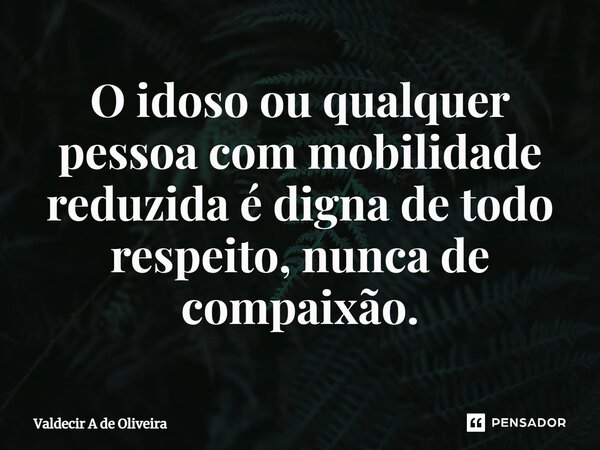 ⁠O idoso ou qualquer pessoa com mobilidade reduzida é digna de todo respeito, nunca de compaixão.... Frase de Valdecir A de Oliveira.