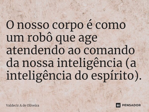 ⁠O nosso corpo é como um robô que age atendendo ao comando da nossa inteligência (a inteligência do espírito).... Frase de Valdecir A de Oliveira.