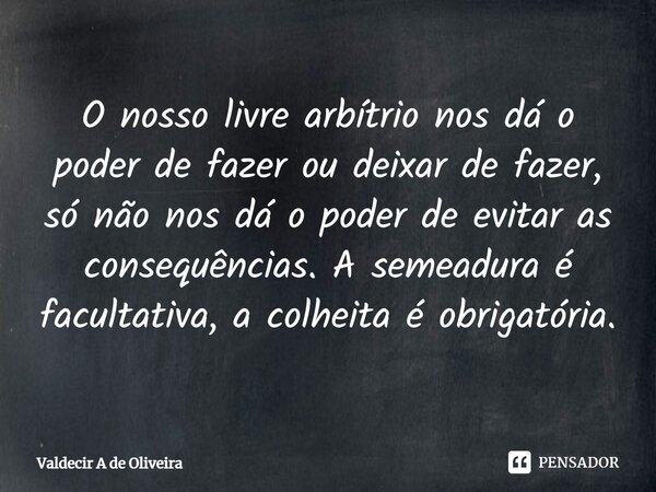 ⁠O nosso livre arbítrio nos dá o poder de fazer ou deixar de fazer, só não nos dá o poder de evitar as consequências. A semeadura é facultativa, a colheita é ob... Frase de Valdecir A de Oliveira.