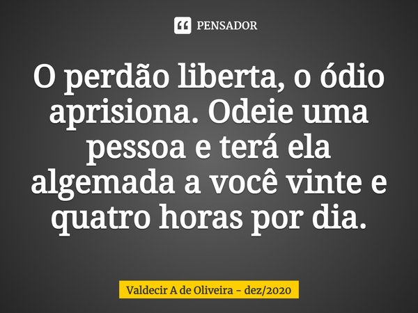 ⁠O perdão liberta, o ódio aprisiona. Odeie uma pessoa e terá ela algemada a você vinte e quatro horas por dia.... Frase de Valdecir A de Oliveira - dez2020.