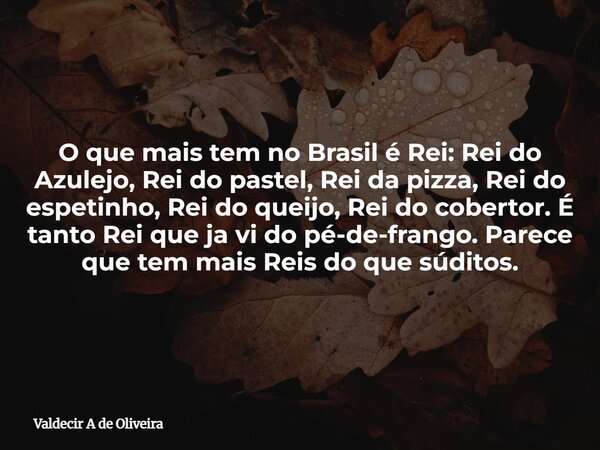 O que mais tem no Brasil é Rei: Rei do Azulejo, Rei do pastel, Rei da pizza, Rei do espetinho, Rei do queijo, Rei do cobertor. É tanto Rei que ja vi do pé-de-fr... Frase de Valdecir A de Oliveira.