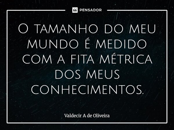 O tamanho do meu mundo é medido com a fita métrica dos meus conhecimentos.... Frase de Valdecir A de Oliveira.
