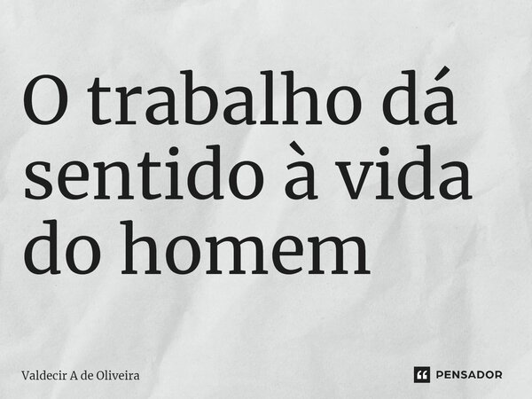 ⁠O trabalho dá sentido à vida do homem... Frase de Valdecir A de Oliveira.