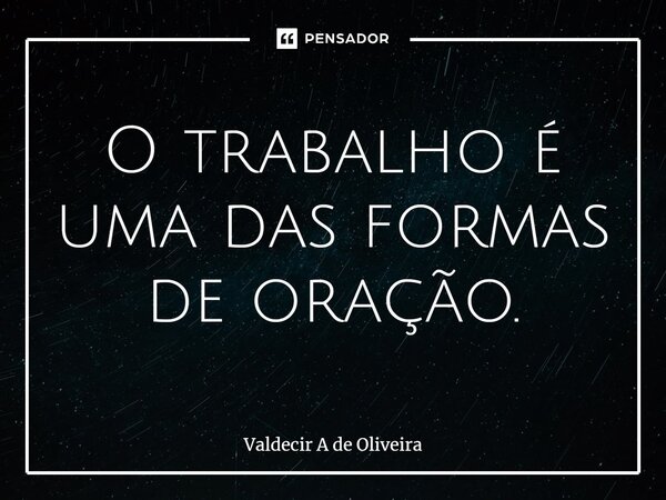 ⁠O trabalho é uma das formas de oração.... Frase de Valdecir A de Oliveira.