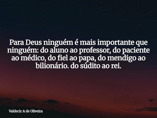 Para Deus ninguém é mais importante que ninguém: do aluno ao professor, do paciente ao médico, do fiel ao papa, do mendigo ao bilionário. do súdito ao rei.... Frase de Valdecir A de Oliveira.