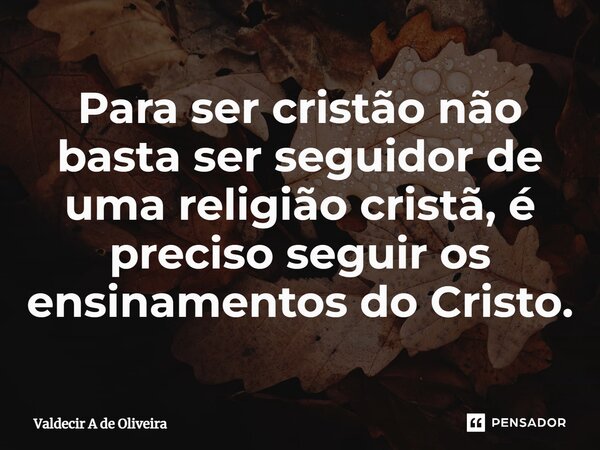 ⁠Para ser cristão não basta ser seguidor de uma religião cristã, é preciso seguir os ensinamentos do Cristo.... Frase de Valdecir A de Oliveira.