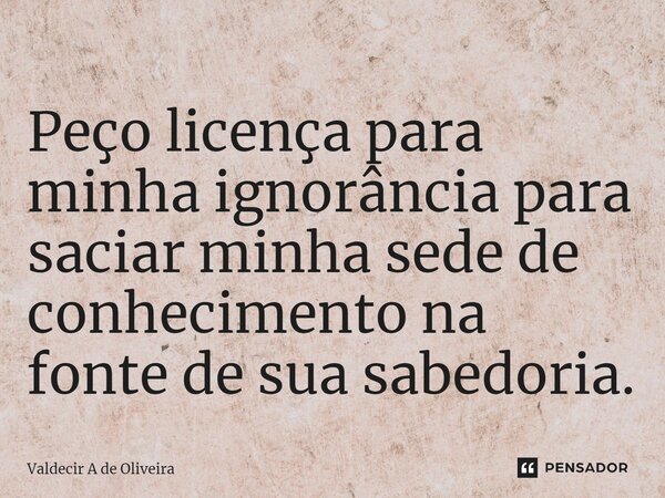⁠Peço licença para minha ignorância para saciar minha sede de conhecimento na fonte de sua sabedoria.... Frase de Valdecir A de Oliveira.