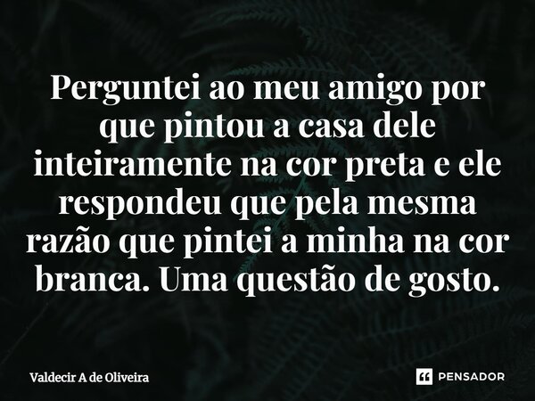 ⁠Perguntei ao meu amigo por que pintou a casa dele inteiramente na cor preta e ele respondeu que pela mesma razão que pintei a minha na cor branca. Uma questão ... Frase de Valdecir A de Oliveira.
