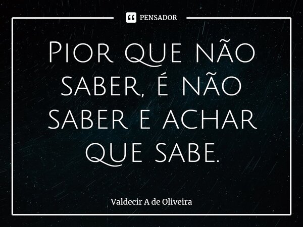 ⁠Pior que não saber, é não saber e achar que sabe.... Frase de Valdecir A de Oliveira.