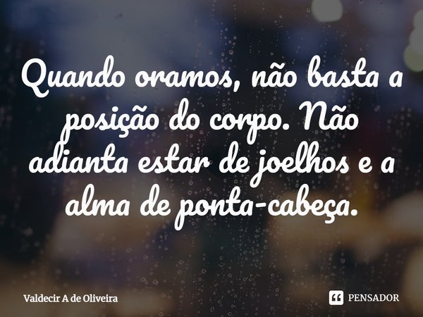 ⁠⁠Quando oramos, não basta a posição do corpo. Não adianta estar de joelhos e a alma de ponta-cabeça.... Frase de Valdecir A de Oliveira.