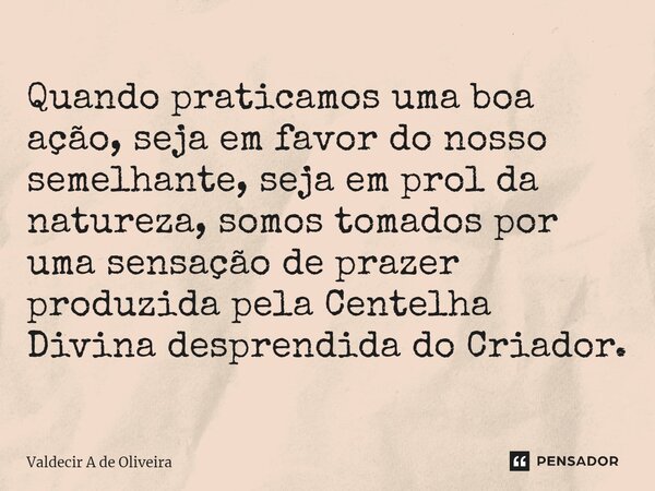 ⁠Quando praticamos uma boa ação, seja em favor do nosso semelhante, seja em prol da natureza, somos tomados por uma sensação de prazer produzida pela Centelha D... Frase de Valdecir A de Oliveira.