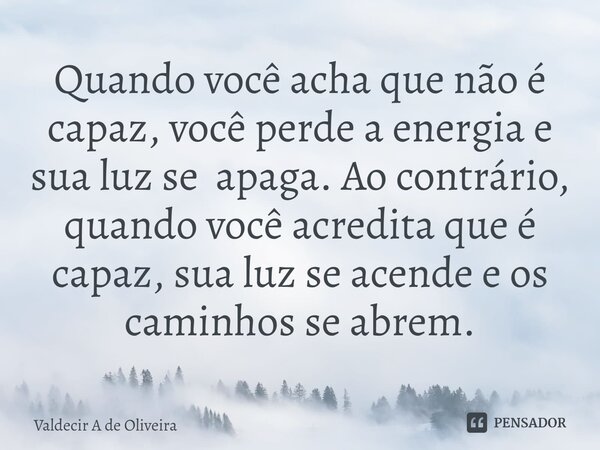⁠Quando você acha que não é capaz, você perde a energia e sua luz se apaga. Ao contrário, quando você acredita que é capaz, sua luz se acende e os caminhos se a... Frase de Valdecir A de Oliveira.