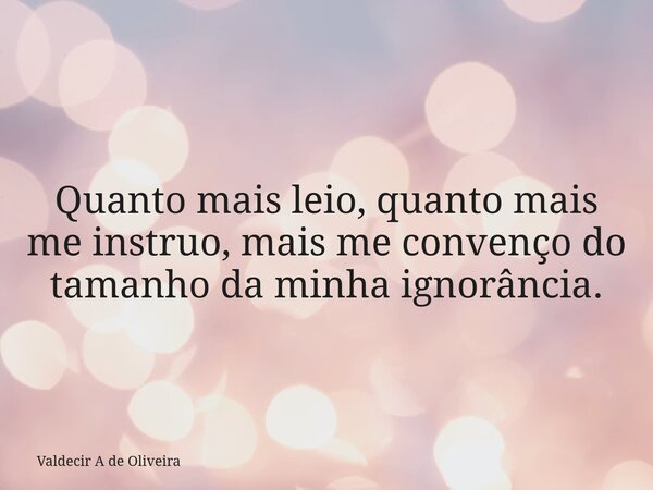 Quanto mais leio, quanto mais me instruo, mais me convenço do tamanho da minha ignorância.... Frase de Valdecir A de Oliveira.
