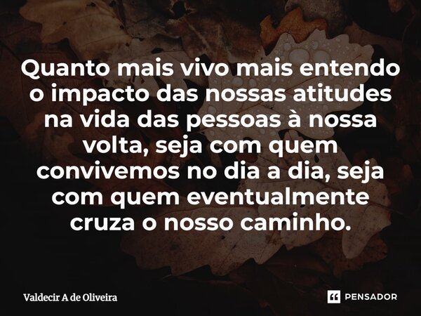 ⁠Quanto mais vivo mais entendo o impacto das nossas atitudes na vida das pessoas à nossa volta, seja com quem convivemos no dia a dia, seja com quem eventualmen... Frase de Valdecir A de Oliveira.