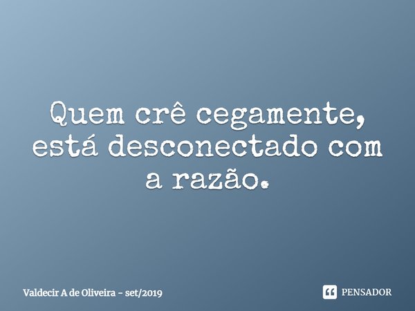 ⁠Quem crê cegamente, está desconectado com a razão.... Frase de Valdecir A de Oliveira - set2019.