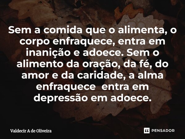 ⁠Sem a comida que o alimenta, o corpo enfraquece, entra em inanição e adoece. Sem o alimento da oração, da fé, do amor e da caridade, a alma enfraquece entra em... Frase de Valdecir A de Oliveira.