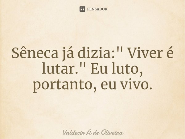 ⁠Sêneca já dizia: " Viver é lutar." Eu luto, portanto, eu vivo.... Frase de Valdecir A de Oliveira.