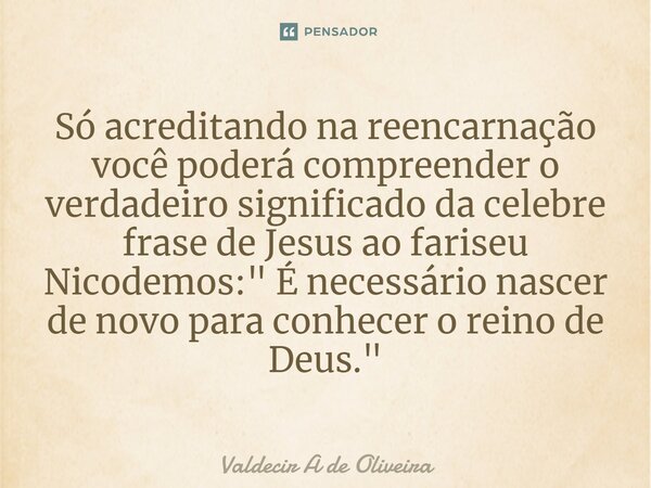 ⁠Só acreditando na reencarnação você poderá compreender o verdadeiro significado da celebre frase de Jesus ao fariseu Nicodemos: " É necessário nascer de n... Frase de Valdecir A de Oliveira.