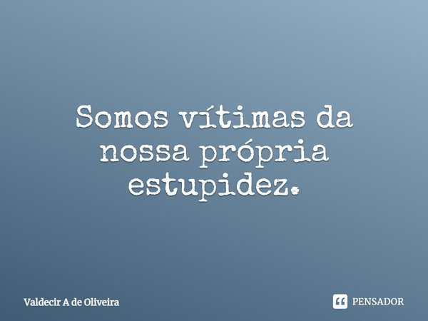 ⁠Somos vítimas da nossa própria estupidez.... Frase de Valdecir A de Oliveira.