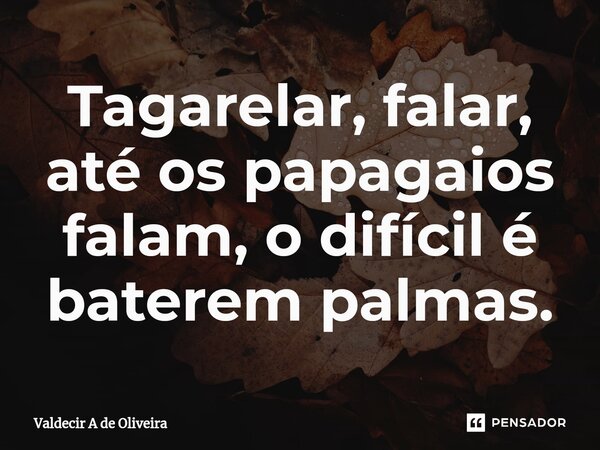 ⁠Tagarelar, falar, até os papagaios falam, o difícil é baterem palmas.... Frase de Valdecir A de Oliveira.