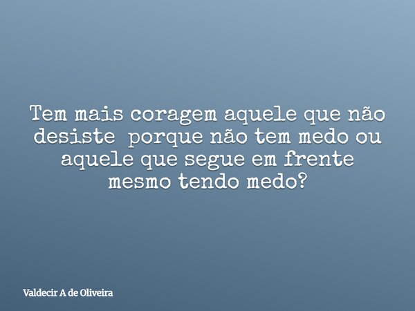Tem mais coragem aquele que não desiste porque não tem medo ou aquele que segue em frente mesmo tendo medo?... Frase de Valdecir A de Oliveira.