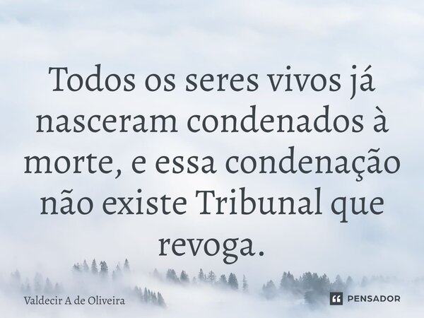 ⁠Todos os seres vivos já nasceram condenados à morte, e essa condenação não existe Tribunal que revoga.... Frase de Valdecir A de Oliveira.