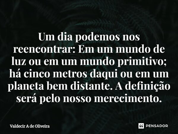 ⁠⁠Um dia podemos nos reencontrar: Em um mundo de luz ou em um mundo primitivo; há cinco metros daqui ou em um planeta bem distante. A definição será pelo nosso ... Frase de Valdecir A de Oliveira.