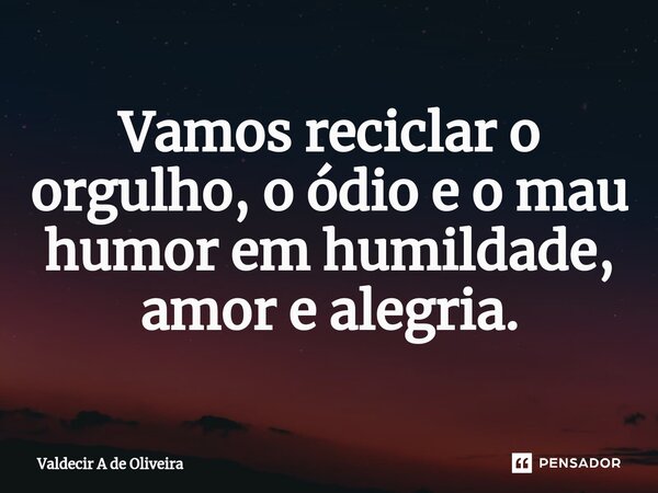 Vamos reciclar o orgulho, o ódio e o mau humor em humildade, amor e alegria.... Frase de Valdecir A de Oliveira.
