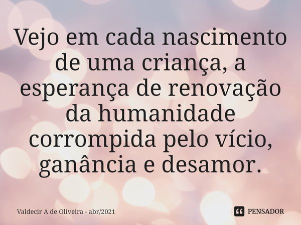 ⁠⁠Vejo em cada nascimento de uma criança, a esperança de renovação da humanidade corrompida pelo vício, ganância e desamor.... Frase de Valdecir A de Oliveira - abr2021.