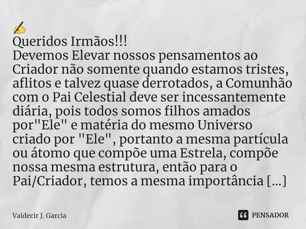 ⁠✍
Queridos Irmãos!!!
Devemos Elevar nossos pensamentos ao Criador não somente quando estamos tristes, aflitos e talvez quase derrotados, a Comunhão com o Pai C... Frase de Valdecir J. Garcia.