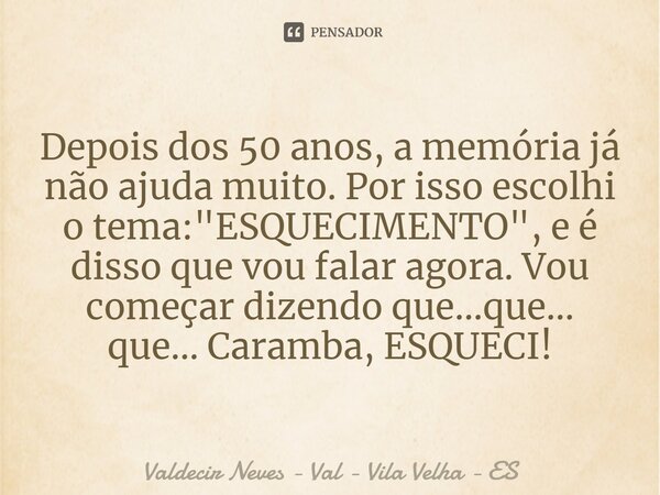 ⁠Depois dos 50 anos, a memória já não ajuda muito. Por isso escolhi o tema: "ESQUECIMENTO", e é disso que vou falar agora. Vou começar dizendo que...q... Frase de Valdecir Neves - Val - Vila Velha - ES.