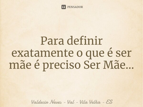 Para definir exatamente o que é ser mãe é preciso Ser Mãe...... Frase de Valdecir Neves - Val - Vila Velha - ES.