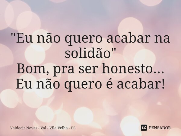 "Eu não quero acabar na solidão" Bom, pra ser honesto... Eu não quero é acabar!... Frase de Valdecir Neves - Val - Vila Velha - ES.