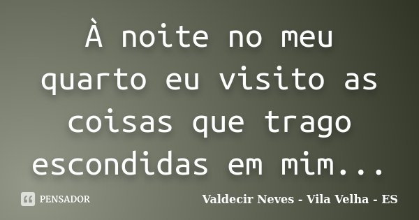 À noite no meu quarto eu visito as coisas que trago escondidas em mim...... Frase de Valdecir Neves - Vila Velha - ES.