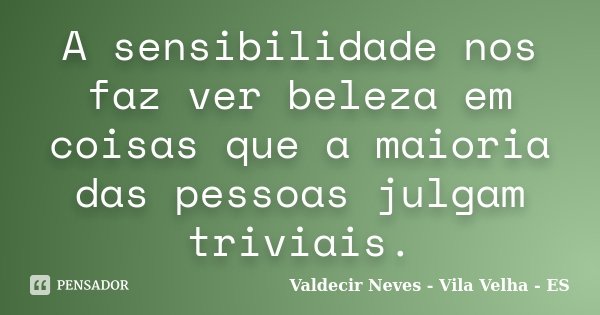 A sensibilidade nos faz ver beleza em coisas que a maioria das pessoas julgam triviais.... Frase de Valdecir Neves - Vila Velha - ES.