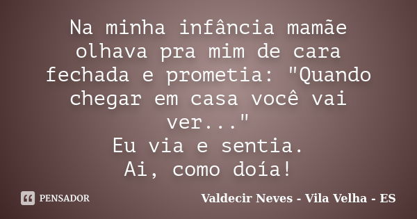 Na minha infância mamãe olhava pra mim de cara fechada e prometia: "Quando chegar em casa você vai ver..." Eu via e sentia. Ai, como doía!... Frase de Valdecir Neves - Vila Velha - ES.